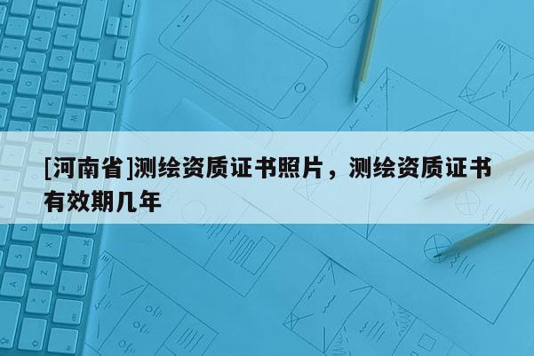 [河南省]测绘资质证书照片，测绘资质证书有效期几年