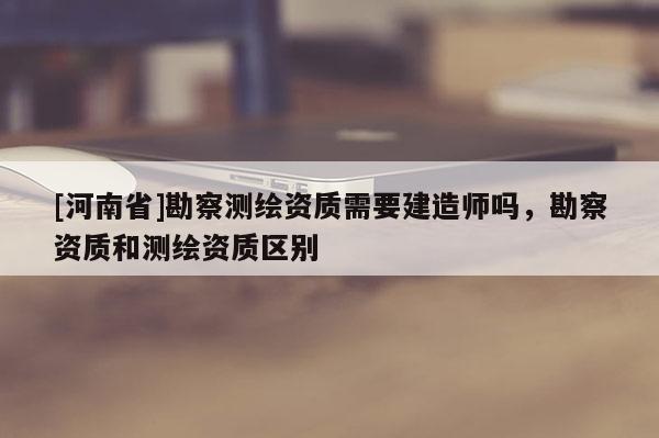 [河南省]勘察测绘资质需要建造师吗，勘察资质和测绘资质区别