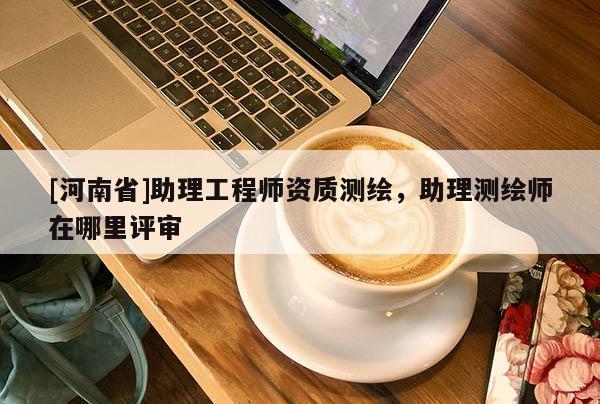 [河南省]助理工程师资质测绘，助理测绘师在哪里评审