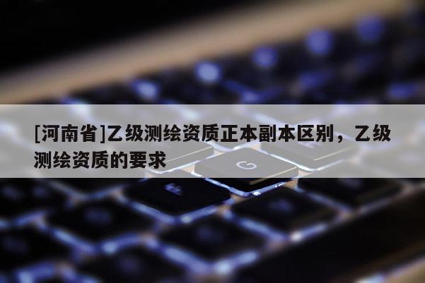 [河南省]乙级测绘资质正本副本区别，乙级测绘资质的要求