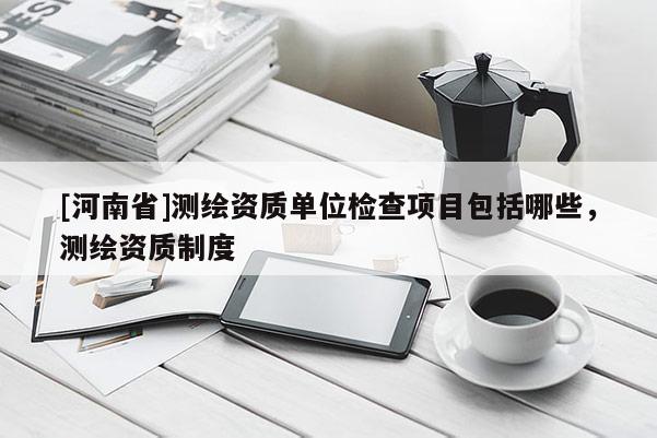 [河南省]测绘资质单位检查项目包括哪些，测绘资质制度
