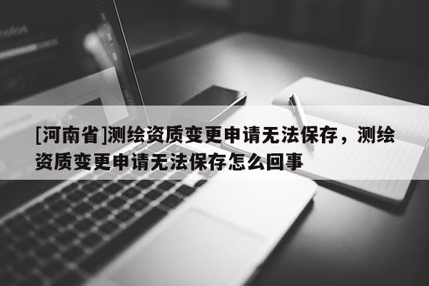 [河南省]测绘资质变更申请无法保存，测绘资质变更申请无法保存怎么回事