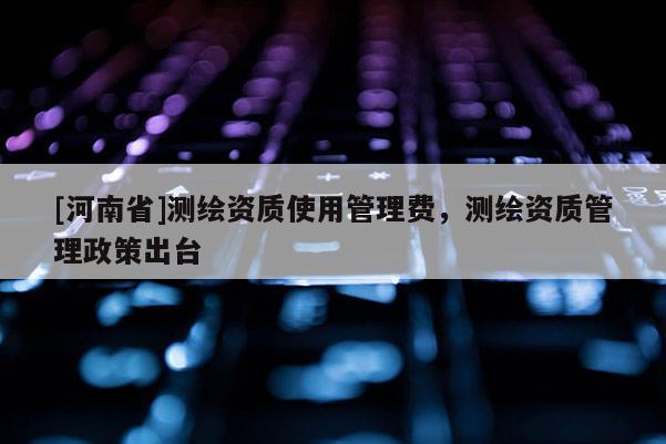[河南省]测绘资质使用管理费，测绘资质管理政策出台