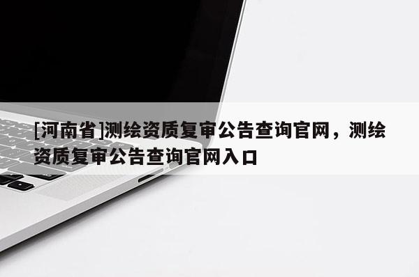 [河南省]测绘资质复审公告查询官网，测绘资质复审公告查询官网入口