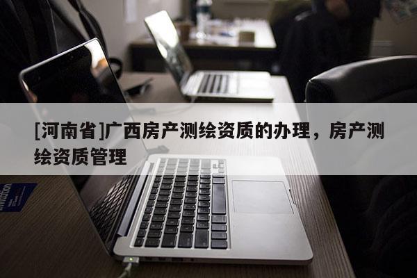 [河南省]广西房产测绘资质的办理，房产测绘资质管理