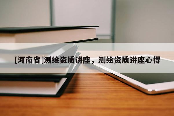 [河南省]测绘资质讲座，测绘资质讲座心得