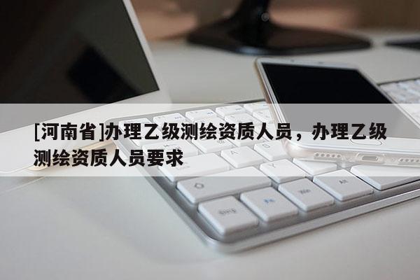 [河南省]办理乙级测绘资质人员，办理乙级测绘资质人员要求