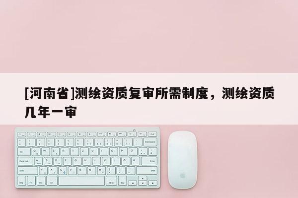 [河南省]测绘资质复审所需制度，测绘资质几年一审
