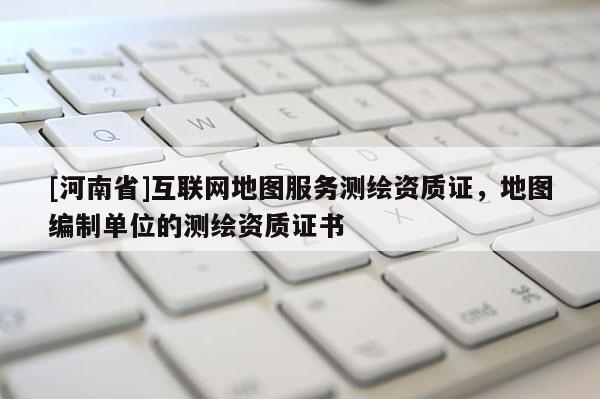 [河南省]互联网地图服务测绘资质证，地图编制单位的测绘资质证书