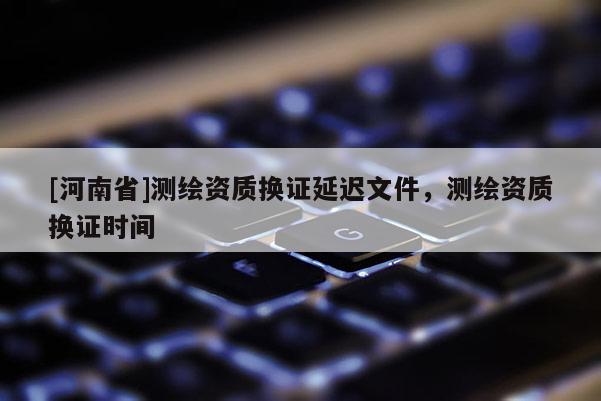 [河南省]测绘资质换证延迟文件，测绘资质换证时间