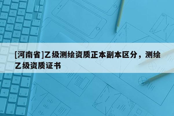 [河南省]乙级测绘资质正本副本区分，测绘乙级资质证书
