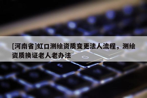 [河南省]虹口测绘资质变更法人流程，测绘资质换证老人老办法