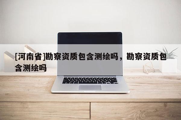 [河南省]勘察资质包含测绘吗，勘察资质包含测绘吗