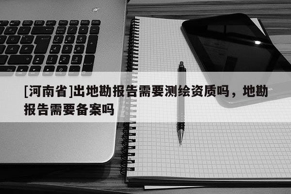 [河南省]出地勘报告需要测绘资质吗，地勘报告需要备案吗