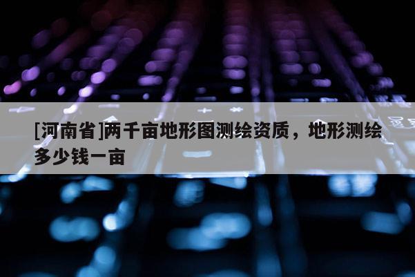 [河南省]两千亩地形图测绘资质，地形测绘多少钱一亩