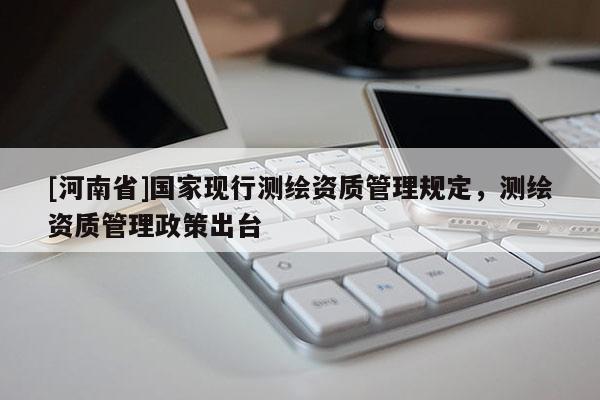 [河南省]国家现行测绘资质管理规定，测绘资质管理政策出台