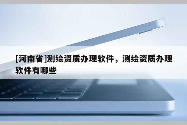 [河南省]测绘资质办理软件，测绘资质办理软件有哪些