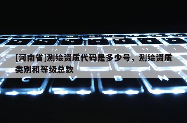 [河南省]测绘资质代码是多少号，测绘资质类别和等级总数