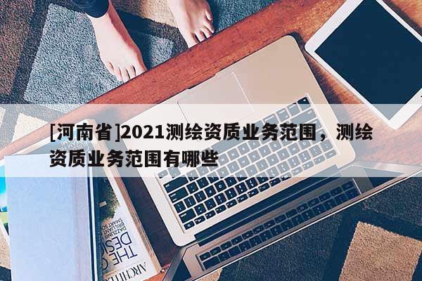 [河南省]2021测绘资质业务范围，测绘资质业务范围有哪些