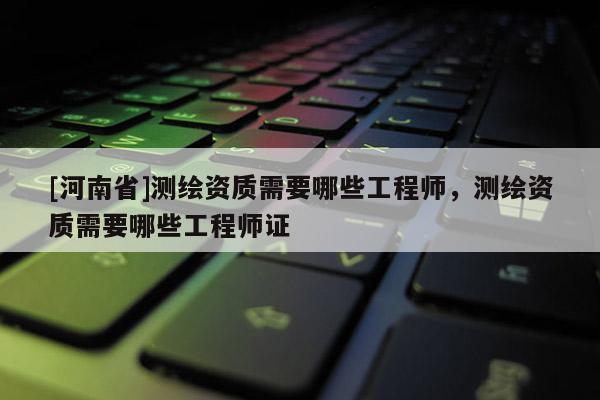 [河南省]测绘资质需要哪些工程师，测绘资质需要哪些工程师证