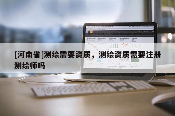[河南省]测绘需要资质，测绘资质需要注册测绘师吗