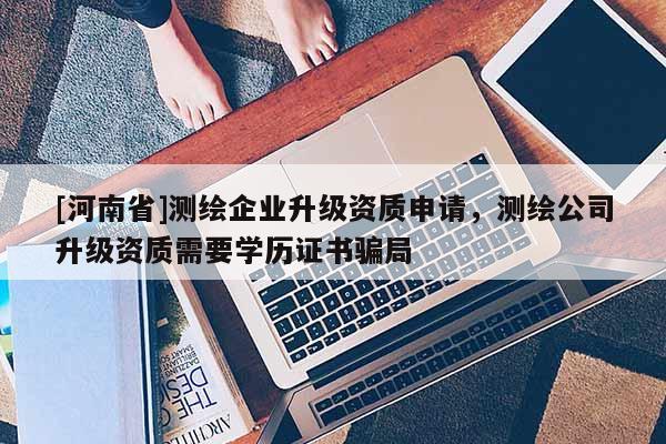 [河南省]测绘企业升级资质申请，测绘公司升级资质需要学历证书骗局