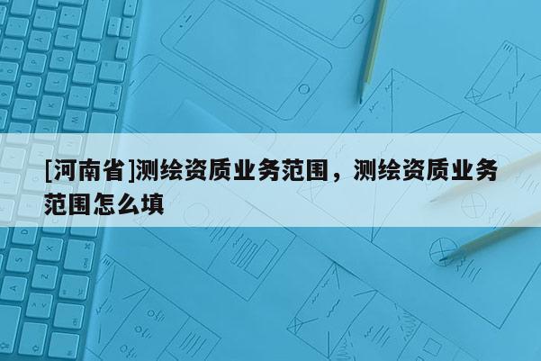 [河南省]测绘资质业务范围，测绘资质业务范围怎么填