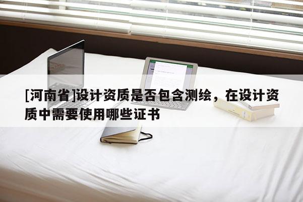 [河南省]设计资质是否包含测绘，在设计资质中需要使用哪些证书