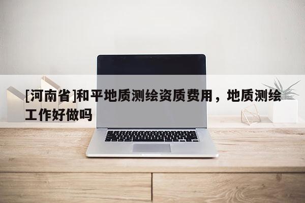 [河南省]和平地质测绘资质费用，地质测绘工作好做吗