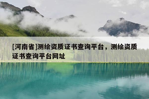 [河南省]测绘资质证书查询平台，测绘资质证书查询平台网址