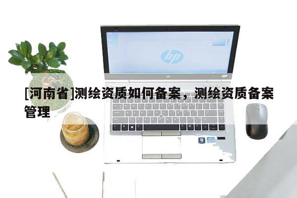 [河南省]测绘资质如何备案，测绘资质备案管理