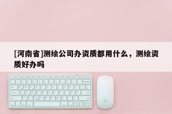 [河南省]测绘公司办资质都用什么，测绘资质好办吗