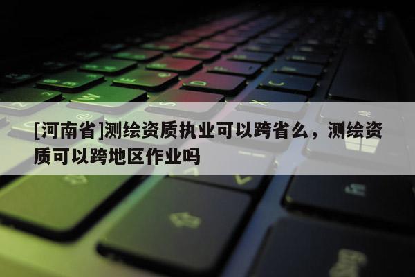 [河南省]测绘资质执业可以跨省么，测绘资质可以跨地区作业吗
