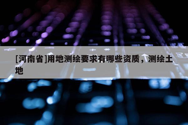 [河南省]用地测绘要求有哪些资质，测绘土地