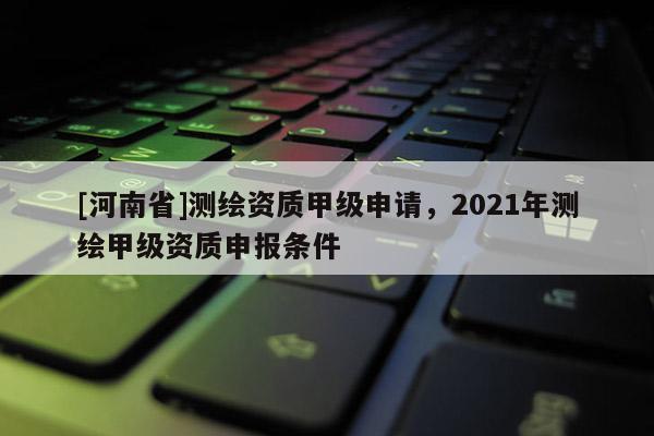 [河南省]测绘资质甲级申请，2021年测绘甲级资质申报条件