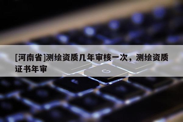 [河南省]测绘资质几年审核一次，测绘资质证书年审