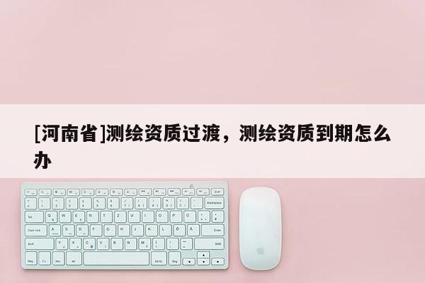 [河南省]测绘资质过渡，测绘资质到期怎么办