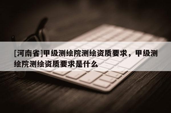 [河南省]甲级测绘院测绘资质要求，甲级测绘院测绘资质要求是什么