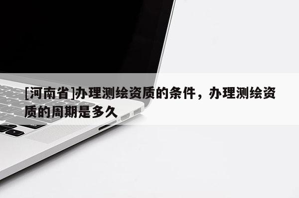[河南省]办理测绘资质的条件，办理测绘资质的周期是多久
