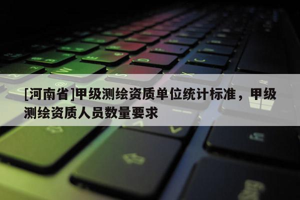 [河南省]甲级测绘资质单位统计标准，甲级测绘资质人员数量要求