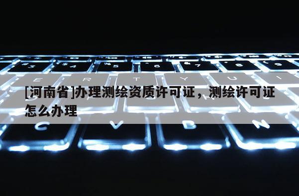 [河南省]办理测绘资质许可证，测绘许可证怎么办理