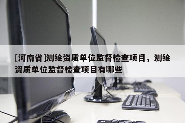 [河南省]测绘资质单位监督检查项目，测绘资质单位监督检查项目有哪些