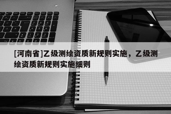 [河南省]乙级测绘资质新规则实施，乙级测绘资质新规则实施细则