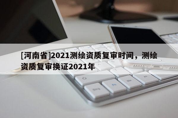 [河南省]2021测绘资质复审时间，测绘资质复审换证2021年