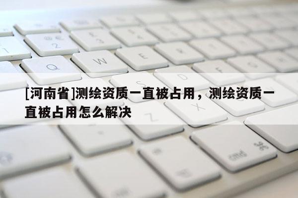 [河南省]测绘资质一直被占用，测绘资质一直被占用怎么解决