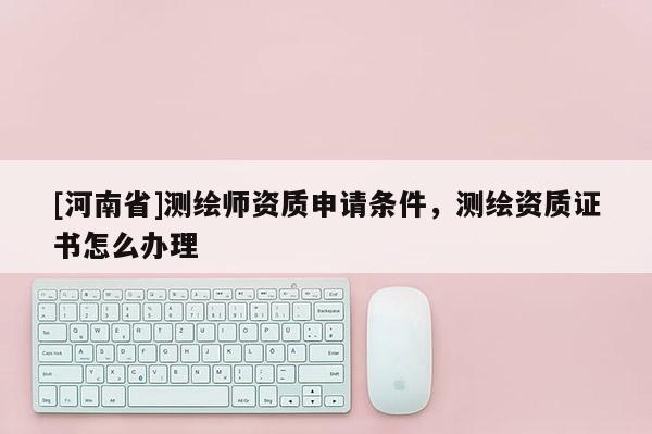 [河南省]测绘师资质申请条件，测绘资质证书怎么办理