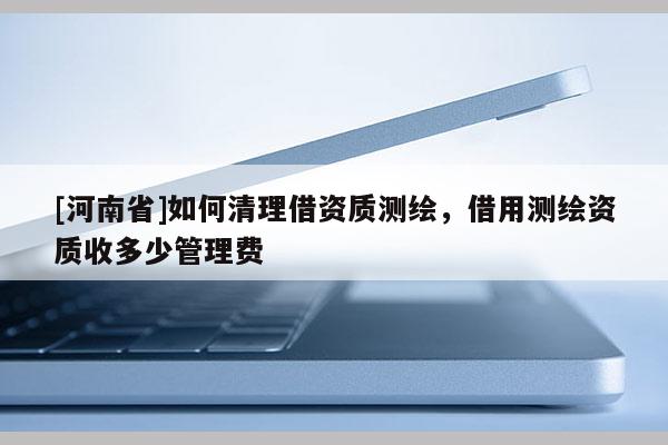 [河南省]如何清理借资质测绘，借用测绘资质收多少管理费