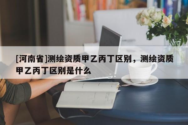 [河南省]测绘资质甲乙丙丁区别，测绘资质甲乙丙丁区别是什么