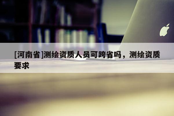 [河南省]测绘资质人员可跨省吗，测绘资质要求