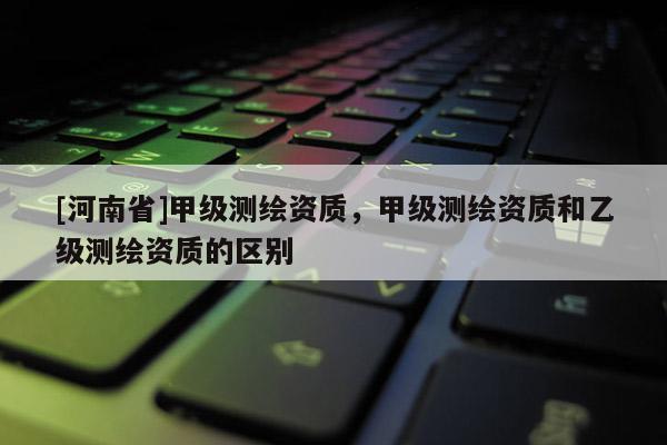 [河南省]甲级测绘资质，甲级测绘资质和乙级测绘资质的区别
